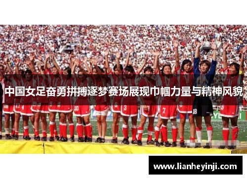 中国女足奋勇拼搏逐梦赛场展现巾帼力量与精神风貌