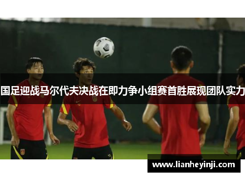国足迎战马尔代夫决战在即力争小组赛首胜展现团队实力