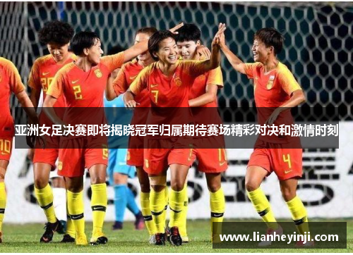 亚洲女足决赛即将揭晓冠军归属期待赛场精彩对决和激情时刻