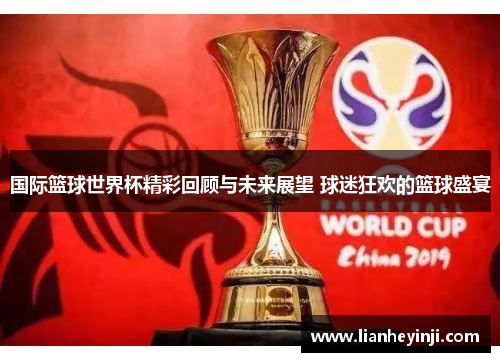 国际篮球世界杯精彩回顾与未来展望 球迷狂欢的篮球盛宴
