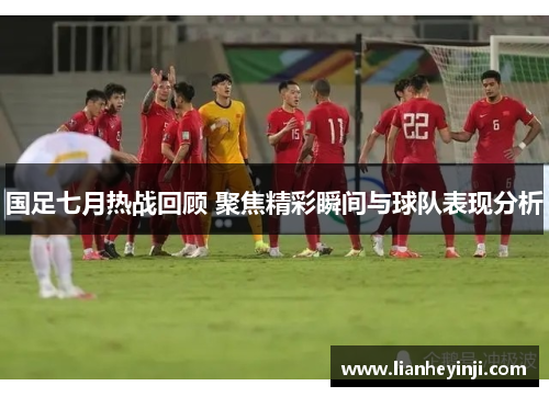 国足七月热战回顾 聚焦精彩瞬间与球队表现分析